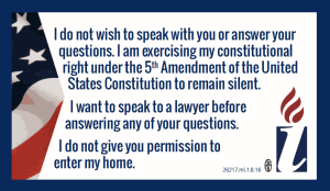 I do not wish to speak with you or answer your questions. I am excercising my constiutional right under the 5th Amendment of the United States Constitution to remain silent. I want to speak to a lawyer before answering any of your questions. I do not give you permission to enter my home.