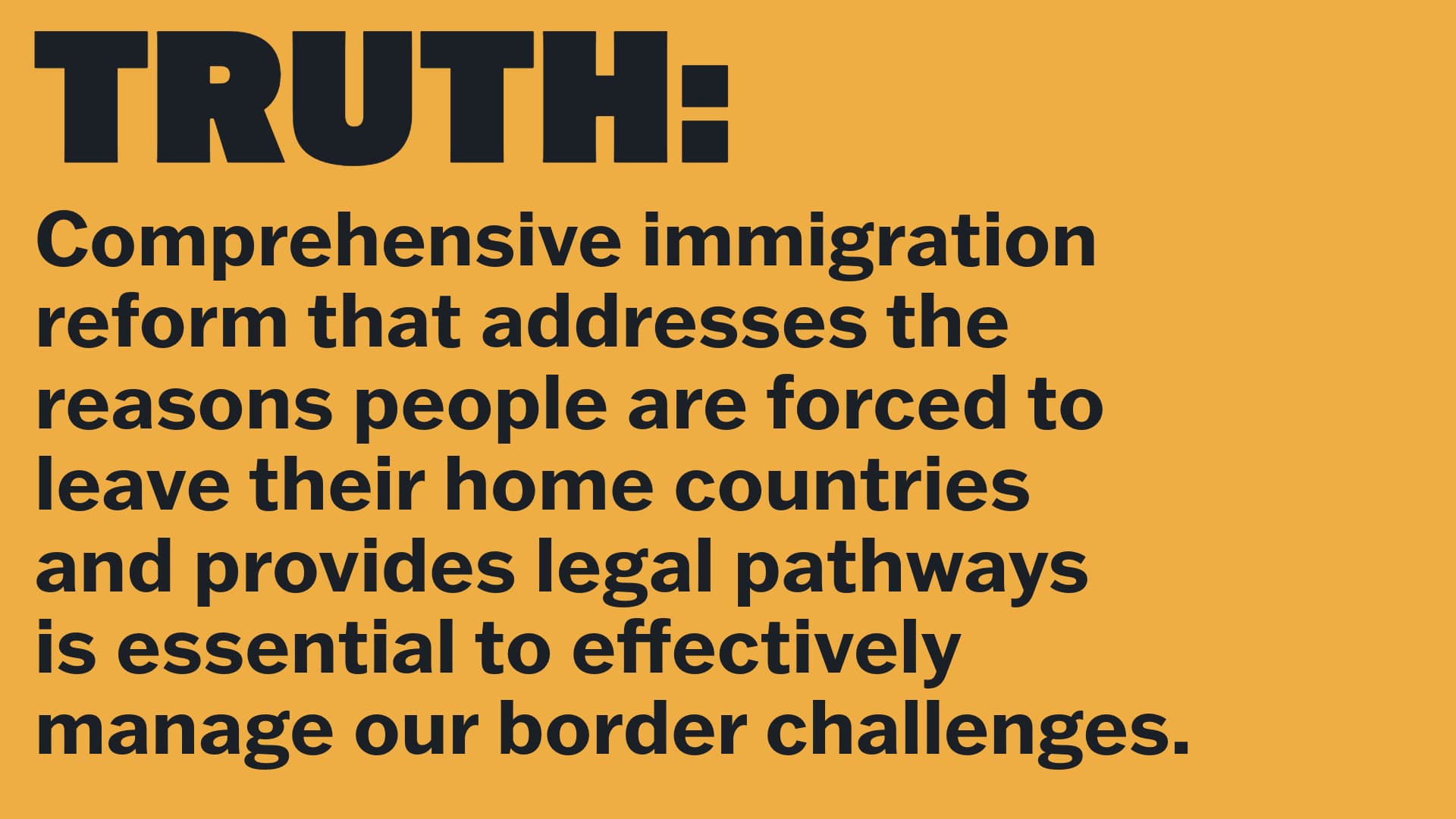 TRUTH: Comprehensive immigration reform that addresses the reasons people are forced to leave their home countries and provides legal pathways is essential to effectively manage our border challenges.
  