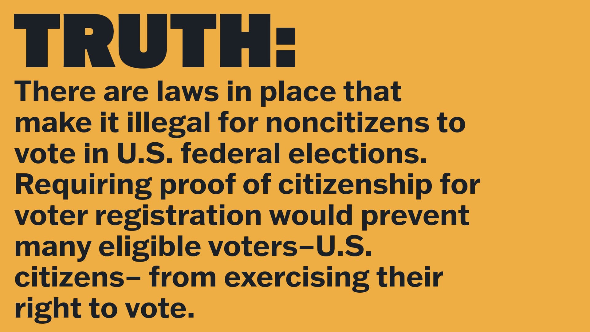 TRUTH: 
  There are laws in place that make it illegal for noncitizens to vote in U.S. federal elections. Requiring proof of citizenship for voter registration would prevent many eligible voters–U.S. citizens– from exercising their right to vote. 