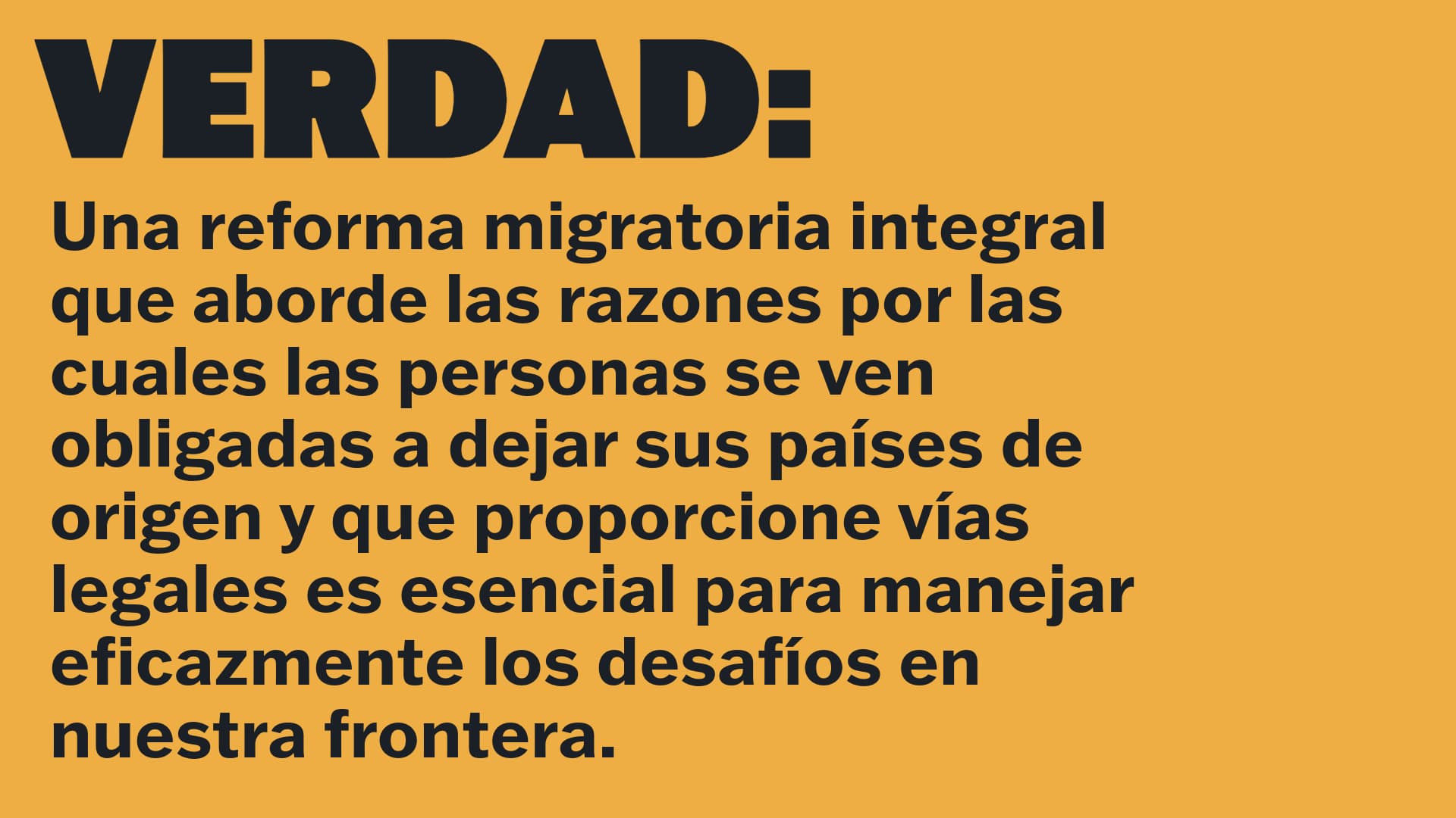 VERDAD: Una reforma migratoria integral que aborde las razones por las cuales las personas se ven obligadas a dejar sus países de origen y que proporcione vías legales es esencial para manejar eficazmente los desafíos en nuestra frontera.