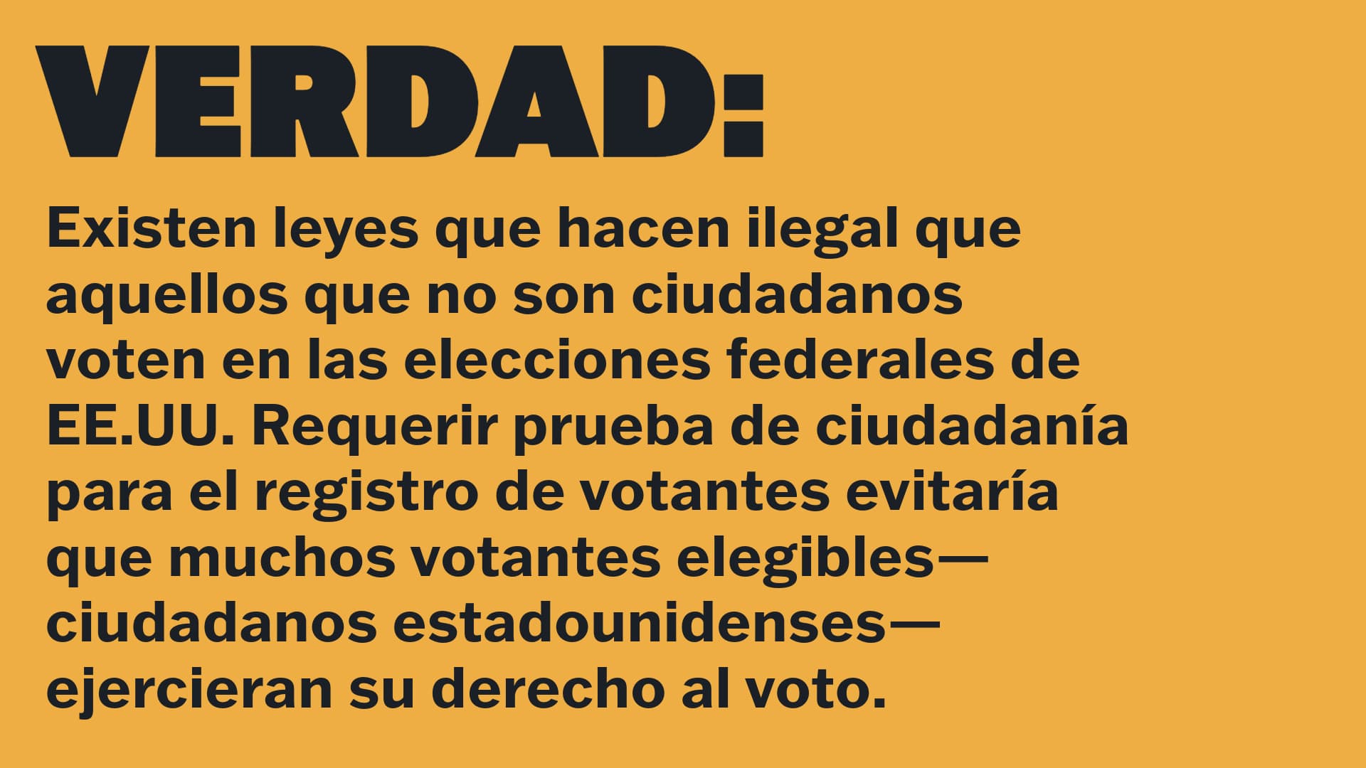 VERDAD: Existen leyes que hacen ilegal que aquellos que no son ciudadanos voten en las elecciones federales de EE.UU. Requerir prueba de ciudadanía para el registro de votantes evitaría que muchos votantes elegibles—ciudadanos estadounidenses—ejercieran su derecho al voto. 